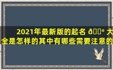 2021年最新版的起名 💮 大全是怎样的其中有哪些需要注意的事项